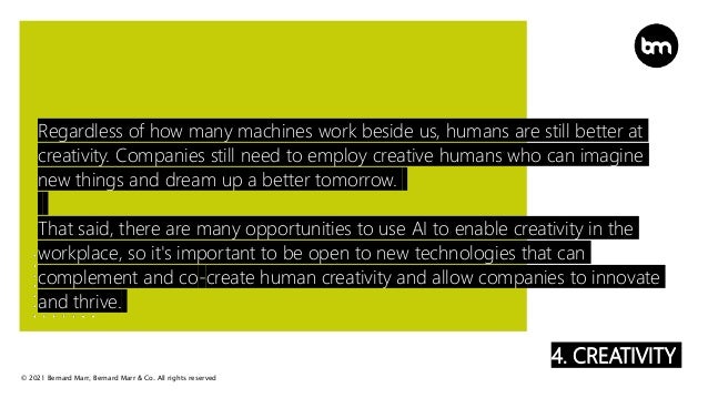 © 2021 Bernard Marr, Bernard Marr & Co. All rights reserved
4. CREATIVITY
Regardless of how many machines work beside us, humans are still better at
creativity. Companies still need to employ creative humans who can imagine
new things and dream up a better tomorrow.
That said, there are many opportunities to use AI to enable creativity in the
workplace, so it's important to be open to new technologies that can
complement and co-create human creativity and allow companies to innovate
and thrive.
 