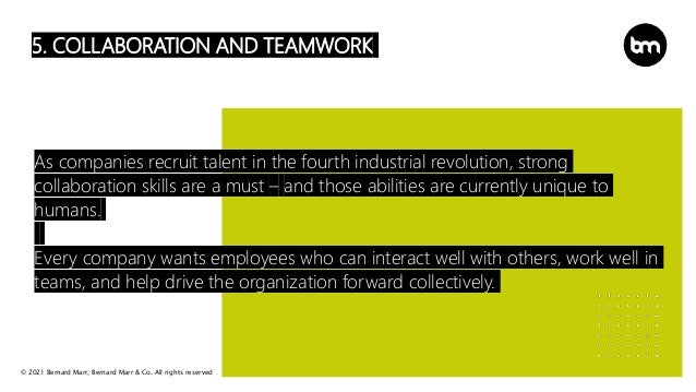 © 2021 Bernard Marr, Bernard Marr & Co. All rights reserved
5. COLLABORATION AND TEAMWORK
As companies recruit talent in the fourth industrial revolution, strong
collaboration skills are a must – and those abilities are currently unique to
humans.
Every company wants employees who can interact well with others, work well in
teams, and help drive the organization forward collectively.
 