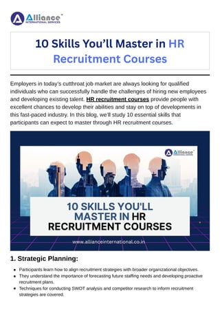 Employers in today’s cutthroat job market are always looking for qualified
individuals who can successfully handle the challenges of hiring new employees
and developing existing talent. HR recruitment courses provide people with
excellent chances to develop their abilities and stay on top of developments in
this fast-paced industry. In this blog, we’ll study 10 essential skills that
participants can expect to master through HR recruitment courses.
1. Strategic Planning:
10 Skills You’ll Master in HR
Recruitment Courses
Participants learn how to align recruitment strategies with broader organizational objectives.
They understand the importance of forecasting future staffing needs and developing proactive
recruitment plans.
Techniques for conducting SWOT analysis and competitor research to inform recruitment
strategies are covered.
 