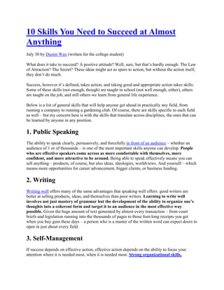 10 Skills You Need to Succeed at Almost
Anything
July 30 by Dustin Wax (written for the college student)

What does it take to succeed? A positive attitude? Well, sure, but that’s hardly enough. The Law
of Attraction? The Secret? These ideas might act as spurs to action, but without the action itself,
they don’t do much.

Success, however it’s defined, takes action, and taking good and appropriate action takes skills.
Some of these skills (not enough, though) are taught in school (not well enough, either), others
are taught on the job, and still others we learn from general life experience.

Below is a list of general skills that will help anyone get ahead in practically any field, from
running a company to running a gardening club. Of course, there are skills specific to each field
as well – but my concern here is with the skills that translate across disciplines, the ones that can
be learned by anyone in any position.

1. Public Speaking
The ability to speak clearly, persuasively, and forcefully in front of an audience – whether an
audience of 1 or of thousands – is one of the most important skills anyone can develop. People
who are effective speakers come across as more comfortable with themselves, more
confident, and more attractive to be around. Being able to speak effectively means you can
sell anything – products, of course, but also ideas, ideologies, worldviews. And yourself – which
means more opportunities for career advancement, bigger clients, or business funding.

2. Writing
Writing well offers many of the same advantages that speaking well offers: good writers are
better at selling products, ideas, and themselves than poor writers. Learning to write well
involves not just mastery of grammar but the development of the ability to organize one’s
thoughts into a coherent form and target it to an audience in the most effective way
possible. Given the huge amount of text generated by almost every transaction – from court
briefs and legislation running into the thousands of pages to those foot-long receipts you get
when you buy gum these days – a person who is a master of the written word can expect doors to
open in just about every field.

3. Self-Management
If success depends on effective action, effective action depends on the ability to focus your
attention where it is needed most, when it is needed most. Strong organizational skills,
 