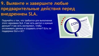 9. Выявите и завершите любые
предварительные действия перед
внедрением SLA.
Подумайте о том, что требуется для выполнения
этого черновика SLA. У вас есть доступ к нужным
данным? У вас есть инструмент, чтобы
отслеживать данные и создавать отчет? Есть ли
поддержка OLA и UC?

 