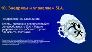 10. Внедряем и управляем SLA.
Поздравляю! Вы сделали это!
Теперь, постоянно пересматривайте
целесообразность SLA и будьте
уверены что это работает хорошо
для вашего Заказчика!
Примечание: Вы можете выбрать пилот SLA для определенной
группы, особенно если она является дружественной по отношение к вам
как поставщика услуг, перед запуском итогового SLA для всех
подразделений Заказчика.

 