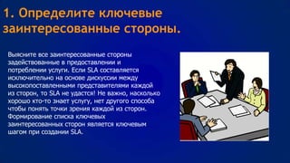 1. Определите ключевые
заинтересованные стороны.
Выясните все заинтересованные стороны
задействованные в предоставлении и
потреблении услуги. Если SLA составляется
исключительно на основе дискуссии между
высокопоставленными представителями каждой
из сторон, то SLA не удастся! Не важно, насколько
хорошо кто-то знает услугу, нет другого способа
чтобы понять точки зрения каждой из сторон.
Формирование списка ключевых
заинтересованных сторон является ключевым
шагом при создании SLA.

 