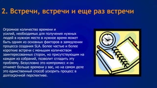 2. Встречи, встречи и еще раз встречи
Огромное количество времени и
усилий, необходимых для получения нужных
людей в нужном месте в нужное время может
быть одним из основных факторов в замедлении
процесса создания SLA. Более частые и более
короткие встречи с меньшим количеством
заинтересованных сторон, но присутствующим на
каждом из собраний, позволит сгладить эту
проблему. Безусловно это компромисс и он
отнимет больше времени у вас, но на самом деле
это единственный способ ускорить процесс в
долгосрочной перспективе.

 