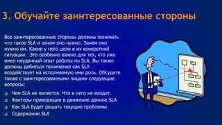 3. Обучайте заинтересованные стороны
Все заинтересованные стороны должны понимать
что такое SLA и зачем оно нужно. Зачем оно
нужно им. Какие у него цели в их конкретной
ситуации. Это особенно важно для тех, кто уже
имел неудачный опыт работы по SLA. Вы также
должны добиться понимания как SLA
воздействует на исполняемую ими роль. Обсудите
также с заинтересованными лицами следующие
вопросы:






Чем SLA не является. Что в него не входит.
Факторы приводящие в движение данное SLA
Как SLA будет решать текущие проблемы
Содержание SLA

 