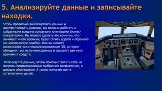 5. Анализируйте данные и записывайте
находки.
Чтобы правильно анализировать данные и
документировать находки, вы должны работать с
собранными воедино основными ключевыми бизнеспоказателями. Вы можете сделать это вручную, что
занимает много времени, будет стоить дорого и обречено
на человеческую ошибку. Или вы можете
воспользоваться специализированным ПО, которое
объединит все источники данных и сохранит вам кучу
времени и средств.
Используйте данные, чтобы помочь ответить себе на
вопросы подтверждающие выбранное направление, и
дающие обоснование. А также помогает вам в
установлении целей.

 