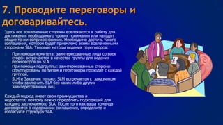 7. Проводите переговоры и
договаривайтесь.
Здесь все вовлеченные стороны вовлекаются в работу для
достижения необходимого уровня понимания или находят
общие точки соприкосновения. Необходимо достичь такого
соглашения, которое будет приемлемо всеми вовлеченными
сторонами SLA. Типовые методы ведения переговоров:






При помощи комитета: заинтересованные лица со всех
сторон встречаются в качестве группы для ведения
переговоров по SLA.
При помощи подгруппы: заинтересованные стороны
сгруппированы по типам и переговоры проходят с каждой
группой.
SLM и Заказчик только: SLM встречается с заказчиком
чтобы заключить SLA без каких-либо других
заинтересованных лиц.

Каждый подход имеет свои преимущества и
недостатки, поэтому важно определить подходящий для
каждого заключаемого SLA. После того как ваша команда
договорится о содержании соглашения, определите и
согласуйте структуру SLA.

 