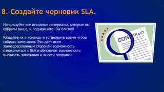 8. Создайте черновик SLA.
Используйте все исходные материалы, которые вы
собрали выше, и поднажмите. Вы близко!
Раздайте их в команду и установите время чтобы
собрать замечания. Это дает всем
заинтересованным сторонам возможность
ознакомиться с SLA и обеспечит возможность
высказать замечания и внести поправки.

 
