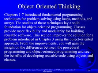 Object-Oriented Thinking
Chapters 1-7 introduced fundamental programming
techniques for problem solving using loops, methods, and
arrays. The studies of these techniques lay a solid
foundation for object-oriented programming. Classes
provide more flexibility and modularity for building
reusable software. This section improves the solution for a
problem introduced in Chapter 3 using the object-oriented
approach. From the improvements, you will gain the
insight on the differences between the procedural
programming and object-oriented programming and see
the benefits of developing reusable code using objects and
classes.

          Liang, Introduction to Java Programming, Ninth Edition, (c) 2013 Pearson Education, Inc. All
                                               rights reserved.
                                                                                                         13
 