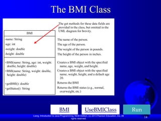 The BMI Class
                                                 The get methods for these data fields are
                                                 provided in the class, but omitted in the
                                                 UML diagram for brevity.
                  BMI
-name: String                                   The name of the person.
-age: int                                       The age of the person.
-weight: double                                 The weight of the person in pounds.
-height: double                                 The height of the person in inches.

+BMI(name: String, age: int, weight:            Creates a BMI object with the specified
 double, height: double)                         name, age, weight, and height.
+BMI(name: String, weight: double,              Creates a BMI object with the specified
 height: double)                                 name, weight, height, and a default age
                                                 20.
+getBMI(): double                               Returns the BMI
+getStatus(): String                            Returns the BMI status (e.g., normal,
                                                 overweight, etc.)




                                                  BMI                       UseBMIClass                                Run
                        Liang, Introduction to Java Programming, Ninth Edition, (c) 2013 Pearson Education, Inc. All
                                                             rights reserved.
                                                                                                                             14
 