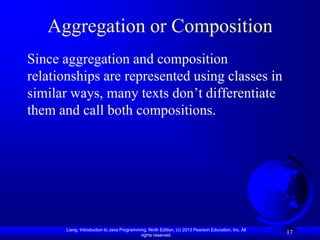 Aggregation or Composition
Since aggregation and composition
relationships are represented using classes in
similar ways, many texts don’t differentiate
them and call both compositions.




       Liang, Introduction to Java Programming, Ninth Edition, (c) 2013 Pearson Education, Inc. All
                                            rights reserved.
                                                                                                      17
 