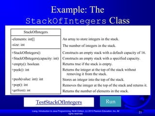 Example: The
             StackOfIntegers Class
         StackOfIntegers
-elements: int[]                                  An array to store integers in the stack.
-size: int                                        The number of integers in the stack.
+StackOfIntegers()                                Constructs an empty stack with a default capacity of 16.
+StackOfIntegers(capacity: int)                   Constructs an empty stack with a specified capacity.
+empty(): boolean                                 Returns true if the stack is empty.
+peek(): int                                      Returns the integer at the top of the stack without
                                                    removing it from the stack.
+push(value: int): int                            Stores an integer into the top of the stack.
+pop(): int                                       Removes the integer at the top of the stack and returns it.
+getSize(): int                                   Returns the number of elements in the stack.


                      TestStackOfIntegers                                                      Run
                  Liang, Introduction to Java Programming, Ninth Edition, (c) 2013 Pearson Education, Inc. All
                                                       rights reserved.
                                                                                                                 21
 