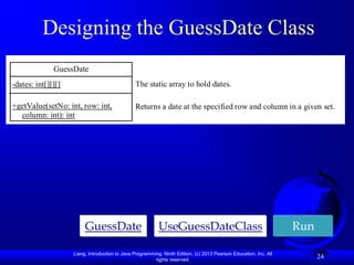 Designing the GuessDate Class
              GuessDate
-dates: int[][][]                               The static array to hold dates.

+getValue(setNo: int, row: int,                 Returns a date at the specified row and column in a given set.
  column: int): int




                         GuessDate                         UseGuessDateClass                                       Run

                    Liang, Introduction to Java Programming, Ninth Edition, (c) 2013 Pearson Education, Inc. All
                                                         rights reserved.
                                                                                                                         24
 