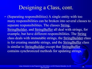 Designing a Class, cont.
   (Separating responsibilities) A single entity with too
    many responsibilities can be broken into several classes to
    separate responsibilities. The classes String,
    StringBuilder, and StringBuffer all deal with strings, for
    example, but have different responsibilities. The String
    class deals with immutable strings, the StringBuilder class
    is for creating mutable strings, and the StringBuffer class
    is similar to StringBuilder except that StringBuffer
    contains synchronized methods for updating strings.



            Liang, Introduction to Java Programming, Ninth Edition, (c) 2013 Pearson Education, Inc. All
                                                 rights reserved.
                                                                                                           26
 