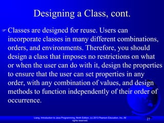Designing a Class, cont.
 Classes are designed for reuse. Users can
 incorporate classes in many different combinations,
 orders, and environments. Therefore, you should
 design a class that imposes no restrictions on what
 or when the user can do with it, design the properties
 to ensure that the user can set properties in any
 order, with any combination of values, and design
 methods to function independently of their order of
 occurrence.

            Liang, Introduction to Java Programming, Ninth Edition, (c) 2013 Pearson Education, Inc. All
                                                 rights reserved.
                                                                                                           27
 