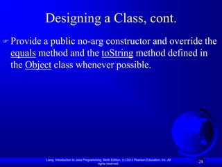 Designing a Class, cont.
 Providea public no-arg constructor and override the
 equals method and the toString method defined in
 the Object class whenever possible.




            Liang, Introduction to Java Programming, Ninth Edition, (c) 2013 Pearson Education, Inc. All
                                                 rights reserved.
                                                                                                           28
 