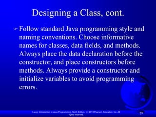 Designing a Class, cont.
 Follow  standard Java programming style and
 naming conventions. Choose informative
 names for classes, data fields, and methods.
 Always place the data declaration before the
 constructor, and place constructors before
 methods. Always provide a constructor and
 initialize variables to avoid programming
 errors.


     Liang, Introduction to Java Programming, Ninth Edition, (c) 2013 Pearson Education, Inc. All
                                          rights reserved.
                                                                                                    29
 