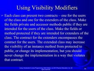 Using Visibility Modifiers
   Each class can present two contracts – one for the users
    of the class and one for the extenders of the class. Make
    the fields private and accessor methods public if they are
    intended for the users of the class. Make the fields or
    method protected if they are intended for extenders of the
    class. The contract for the extenders encompasses the
    contract for the users. The extended class may increase
    the visibility of an instance method from protected to
    public, or change its implementation, but you should
    never change the implementation in a way that violates
    that contract.

              Liang, Introduction to Java Programming, Ninth Edition, (c) 2013 Pearson Education, Inc. All
                                                   rights reserved.
                                                                                                             30
 