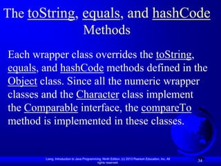 The toString, equals, and hashCode
              Methods
Each wrapper class overrides the toString,
equals, and hashCode methods defined in the
Object class. Since all the numeric wrapper
classes and the Character class implement
the Comparable interface, the compareTo
method is implemented in these classes.


        Liang, Introduction to Java Programming, Ninth Edition, (c) 2013 Pearson Education, Inc. All
                                             rights reserved.
                                                                                                       34
 