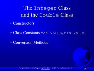 The Integer Class
       and the Double Class
 Constructors

 Class    Constants MAX_VALUE, MIN_VALUE

 Conversion                 Methods




     Liang, Introduction to Java Programming, Ninth Edition, (c) 2013 Pearson Education, Inc. All
                                          rights reserved.
                                                                                                    36
 
