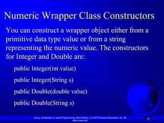 Numeric Wrapper Class Constructors
You can construct a wrapper object either from a
primitive data type value or from a string
representing the numeric value. The constructors
for Integer and Double are:
  public Integer(int value)
  public Integer(String s)
  public Double(double value)
  public Double(String s)

          Liang, Introduction to Java Programming, Ninth Edition, (c) 2013 Pearson Education, Inc. All
                                               rights reserved.
                                                                                                         37
 