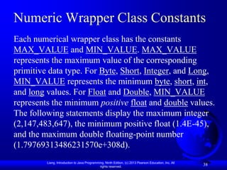 Numeric Wrapper Class Constants
Each numerical wrapper class has the constants
MAX_VALUE and MIN_VALUE. MAX_VALUE
represents the maximum value of the corresponding
primitive data type. For Byte, Short, Integer, and Long,
MIN_VALUE represents the minimum byte, short, int,
and long values. For Float and Double, MIN_VALUE
represents the minimum positive float and double values.
The following statements display the maximum integer
(2,147,483,647), the minimum positive float (1.4E-45),
and the maximum double floating-point number
(1.79769313486231570e+308d).
         Liang, Introduction to Java Programming, Ninth Edition, (c) 2013 Pearson Education, Inc. All
                                              rights reserved.
                                                                                                        38
 
