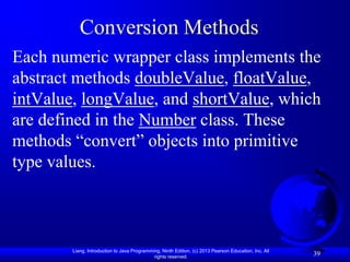 Conversion Methods
Each numeric wrapper class implements the
abstract methods doubleValue, floatValue,
intValue, longValue, and shortValue, which
are defined in the Number class. These
methods “convert” objects into primitive
type values.



        Liang, Introduction to Java Programming, Ninth Edition, (c) 2013 Pearson Education, Inc. All
                                             rights reserved.
                                                                                                       39
 