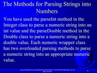 The Methods for Parsing Strings into
            Numbers
You have used the parseInt method in the
Integer class to parse a numeric string into an
int value and the parseDouble method in the
Double class to parse a numeric string into a
double value. Each numeric wrapper class
has two overloaded parsing methods to parse
a numeric string into an appropriate numeric
value.
        Liang, Introduction to Java Programming, Ninth Edition, (c) 2013 Pearson Education, Inc. All
                                             rights reserved.
                                                                                                       41
 