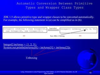 Automatic Conversion Between Primitive
               Types and Wrapper Class Types

JDK 1.5 allows primitive type and wrapper classes to be converted automatically.
For example, the following statement in (a) can be simplified as in (b):


Integer[] intArray = {new Integer(2),                        Equivalent
                                                                               Integer[] intArray = {2, 4, 3};
  new Integer(4), new Integer(3)};

                  (a)                                          New JDK 1.5 boxing                             (b)




Integer[] intArray = {1, 2, 3};
System.out.println(intArray[0] + intArray[1] + intArray[2]);


                        Unboxing



               Liang, Introduction to Java Programming, Ninth Edition, (c) 2013 Pearson Education, Inc. All
                                                    rights reserved.
                                                                                                                    42
 
