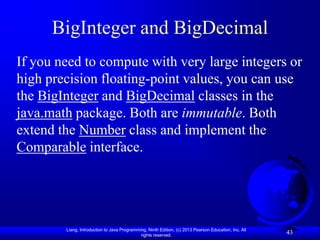 BigInteger and BigDecimal
If you need to compute with very large integers or
high precision floating-point values, you can use
the BigInteger and BigDecimal classes in the
java.math package. Both are immutable. Both
extend the Number class and implement the
Comparable interface.




        Liang, Introduction to Java Programming, Ninth Edition, (c) 2013 Pearson Education, Inc. All
                                             rights reserved.
                                                                                                       43
 
