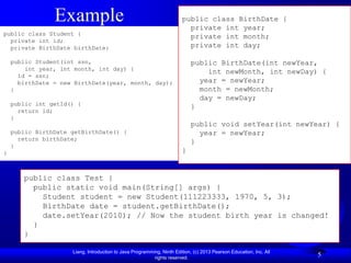 Example                                                public class BirthDate {
                                                                         private int year;
public class Student {
                                                                         private int month;
  private int id;
  private BirthDate birthDate;                                           private int day;

    public Student(int ssn,                                                public BirthDate(int newYear,
        int year, int month, int day) {
                                                                               int newMonth, int newDay) {
      id = ssn;
      birthDate = new BirthDate(year, month, day);                           year = newYear;
    }                                                                        month = newMonth;
                                                                             day = newDay;
    public int getId() {
                                                                           }
      return id;
    }
                                                                           public void setYear(int newYear) {
    public BirthDate getBirthDate() {                                        year = newYear;
      return birthDate;
                                                                           }
    }
}                                                                      }


       public class Test {
         public static void main(String[] args) {
           Student student = new Student(111223333, 1970, 5, 3);
           BirthDate date = student.getBirthDate();
           date.setYear(2010); // Now the student birth year is changed!
         }
       }

                     Liang, Introduction to Java Programming, Ninth Edition, (c) 2013 Pearson Education, Inc. All
                                                          rights reserved.
                                                                                                                    5
 
