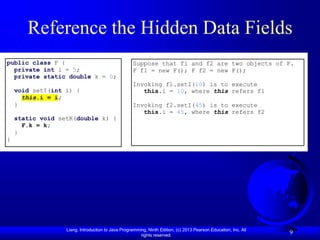 Reference the Hidden Data Fields
public class F {                                    Suppose that f1 and f2 are two objects of F.
  private int i = 5;                                F f1 = new F(); F f2 = new F();
  private static double k = 0;
                                                    Invoking f1.setI(10) is to execute
    void setI(int i) {                                 this.i = 10, where this refers f1
      this.i = i;
    }                                               Invoking f2.setI(45) is to execute
                                                       this.i = 45, where this refers f2
    static void setK(double k) {
      F.k = k;
    }
}




                  Liang, Introduction to Java Programming, Ninth Edition, (c) 2013 Pearson Education, Inc. All
                                                       rights reserved.
                                                                                                                 9
 