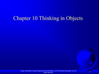 Chapter 10 Thinking in Objects




   Liang, Introduction to Java Programming, Ninth Edition, (c) 2013 Pearson Education, Inc. All
                                        rights reserved.
                                                                                                  1
 