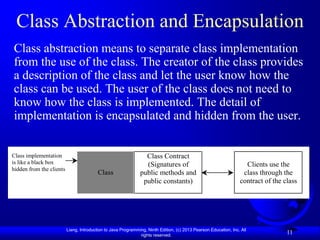 Class Abstraction and Encapsulation
Class abstraction means to separate class implementation
from the use of the class. The creator of the class provides
a description of the class and let the user know how the
class can be used. The user of the class does not need to
know how the class is implemented. The detail of
implementation is encapsulated and hidden from the user.


Class implementation                                             Class Contract
is like a black box                                              (Signatures of                                     Clients use the
hidden from the clients
                                          Class                public methods and                                  class through the
                                                                public constants)                                 contract of the class




                          Liang, Introduction to Java Programming, Ninth Edition, (c) 2013 Pearson Education, Inc. All
                                                               rights reserved.
                                                                                                                                   11
 