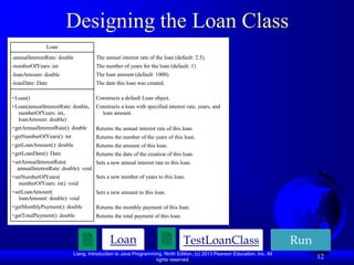 Designing the Loan Class
               Loan
-annualInterestRate: double           The annual interest rate of the loan (default: 2.5).
-numberOfYears: int                   The number of years for the loan (default: 1)
-loanAmount: double                   The loan amount (default: 1000).
-loanDate: Date                       The date this loan was created.

+Loan()                               Constructs a default Loan object.
+Loan(annualInterestRate: double,     Constructs a loan with specified interest rate, years, and
  numberOfYears: int,                   loan amount.
  loanAmount: double)
+getAnnualInterestRate(): double      Returns the annual interest rate of this loan.
+getNumberOfYears(): int              Returns the number of the years of this loan.
+getLoanAmount(): double              Returns the amount of this loan.
+getLoanDate(): Date                  Returns the date of the creation of this loan.
+setAnnualInterestRate(             Sets a new annual interest rate to this loan.
  annualInterestRate: double): void
+setNumberOfYears(                  Sets a new number of years to this loan.
   numberOfYears: int): void
+setLoanAmount(                       Sets a new amount to this loan.
   loanAmount: double): void
+getMonthlyPayment(): double          Returns the monthly payment of this loan.
+getTotalPayment(): double            Returns the total payment of this loan.



                                            Loan                                TestLoanClass                             Run
                           Liang, Introduction to Java Programming, Ninth Edition, (c) 2013 Pearson Education, Inc. All
                                                                rights reserved.
                                                                                                                                12
 