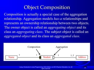 Object Composition
Composition is actually a special case of the aggregation
relationship. Aggregation models has-a relationships and
represents an ownership relationship between two objects.
The owner object is called an aggregating object and its
class an aggregating class. The subject object is called an
aggregated object and its class an aggregated class.

                        Composition                                      Aggregation


          1                           1                                     1                      1..3
   Name                                            Student                                                Address


          Liang, Introduction to Java Programming, Ninth Edition, (c) 2013 Pearson Education, Inc. All
                                               rights reserved.
                                                                                                               15
 