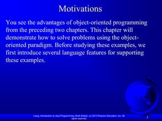 Motivations
You see the advantages of object-oriented programming
from the preceding two chapters. This chapter will
demonstrate how to solve problems using the object-
oriented paradigm. Before studying these examples, we
first introduce several language features for supporting
these examples.




           Liang, Introduction to Java Programming, Ninth Edition, (c) 2013 Pearson Education, Inc. All
                                                rights reserved.
                                                                                                          2
 
