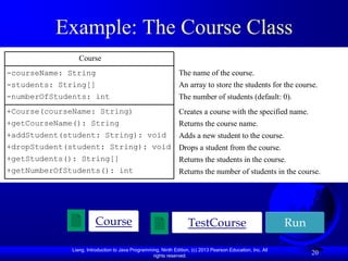 Example: The Course Class
                Course
-courseName: String                                            The name of the course.
-students: String[]                                            An array to store the students for the course.
-numberOfStudents: int                                         The number of students (default: 0).
+Course(courseName: String)                                    Creates a course with the specified name.
+getCourseName(): String                                       Returns the course name.
+addStudent(student: String): void                             Adds a new student to the course.
+dropStudent(student: String): void                            Drops a student from the course.
+getStudents(): String[]                                       Returns the students in the course.
+getNumberOfStudents(): int                                    Returns the number of students in the course.




                       Course                                      TestCourse                               Run

             Liang, Introduction to Java Programming, Ninth Edition, (c) 2013 Pearson Education, Inc. All
                                                  rights reserved.
                                                                                                                  20
 