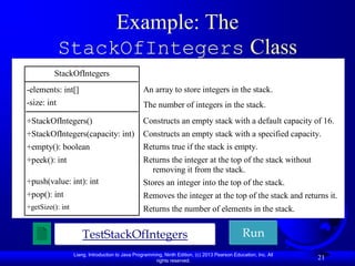 Example: The
             StackOfIntegers Class
         StackOfIntegers
-elements: int[]                                  An array to store integers in the stack.
-size: int                                        The number of integers in the stack.
+StackOfIntegers()                                Constructs an empty stack with a default capacity of 16.
+StackOfIntegers(capacity: int)                   Constructs an empty stack with a specified capacity.
+empty(): boolean                                 Returns true if the stack is empty.
+peek(): int                                      Returns the integer at the top of the stack without
                                                    removing it from the stack.
+push(value: int): int                            Stores an integer into the top of the stack.
+pop(): int                                       Removes the integer at the top of the stack and returns it.
+getSize(): int                                   Returns the number of elements in the stack.


                      TestStackOfIntegers                                                      Run
                  Liang, Introduction to Java Programming, Ninth Edition, (c) 2013 Pearson Education, Inc. All
                                                       rights reserved.
                                                                                                                 21
 