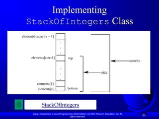Implementing
  StackOfIntegers Class
elements[capacity – 1]
                                  .
                                  .
                                  .
      elements[size-1]                     top
                                                                                                      capacity

                                  .
                                  .                                          size
                                  .
           elements[1]
           elements[0]                    bottom



                StackOfIntegers
       Liang, Introduction to Java Programming, Ninth Edition, (c) 2013 Pearson Education, Inc. All
                                            rights reserved.
                                                                                                                 23
 