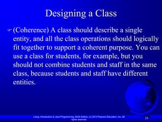 Designing a Class
 (Coherence)   A class should describe a single
 entity, and all the class operations should logically
 fit together to support a coherent purpose. You can
 use a class for students, for example, but you
 should not combine students and staff in the same
 class, because students and staff have different
 entities.



        Liang, Introduction to Java Programming, Ninth Edition, (c) 2013 Pearson Education, Inc. All
                                             rights reserved.
                                                                                                       25
 