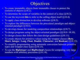 Objectives
   To create immutable objects from immutable classes to protect the
    contents of objects (§10.2).
   To determine the scope of variables in the context of a class (§10.3).
   To use the keyword this to refer to the calling object itself (§10.4).
   To apply class abstraction to develop software (§10.5).
   To explore the differences between the procedural paradigm and object-
    oriented paradigm (§10.6).
   To develop classes for modeling composition relationships (§10.7).
   To design programs using the object-oriented paradigm (§§10.8–10.10).
   To design classes that follow the class-design guidelines (§10.11).
   To create objects for primitive values using the wrapper classes (Byte,
    Short, Integer, Long, Float, Double, Character, and Boolean) (§10.12).
   To simplify programming using automatic conversion between primitive
    types and wrapper class types (§10.13).
   To use the BigInteger and BigDecimal classes for computing very large
    numbers with arbitrary precisions (§10.14).
               Liang, Introduction to Java Programming, Ninth Edition, (c) 2013 Pearson Education, Inc. All
                                                    rights reserved.
                                                                                                              3
 