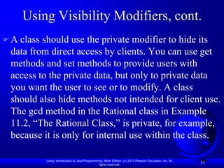 Using Visibility Modifiers, cont.
A class should use the private modifier to hide its
 data from direct access by clients. You can use get
 methods and set methods to provide users with
 access to the private data, but only to private data
 you want the user to see or to modify. A class
 should also hide methods not intended for client use.
 The gcd method in the Rational class in Example
 11.2, “The Rational Class,” is private, for example,
 because it is only for internal use within the class.

          Liang, Introduction to Java Programming, Ninth Edition, (c) 2013 Pearson Education, Inc. All
                                               rights reserved.
                                                                                                         31
 
