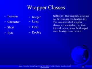 Wrapper Classes
   Boolean                        Integer                               NOTE: (1) The wrapper classes do
                                                                          not have no-arg constructors. (2)
   Character                      Long                                  The instances of all wrapper
                                                                          classes are immutable, i.e., their
   Short                          Float                                 internal values cannot be changed
                                                                          once the objects are created.
   Byte                           Double




              Liang, Introduction to Java Programming, Ninth Edition, (c) 2013 Pearson Education, Inc. All
                                                   rights reserved.
                                                                                                             33
 