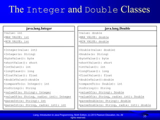 The Integer and Double Classes
             java.lang.Integer                                                             java.lang.Double
-value: int                                                     -value: double
+MAX_VALUE: int                                                 +MAX_VALUE: double
+MIN_VALUE: int                                                 +MIN_VALUE: double


+Integer(value: int)                                            +Double(value: double)
+Integer(s: String)                                             +Double(s: String)
+byteValue(): byte                                              +byteValue(): byte
+shortValue(): short                                            +shortValue(): short
+intValue(): int                                                +intValue(): int
+longVlaue(): long                                              +longVlaue(): long
+floatValue(): float                                            +floatValue(): float
+doubleValue():double                                           +doubleValue():double
+compareTo(o: Integer): int                                     +compareTo(o: Double): int
+toString(): String                                             +toString(): String
+valueOf(s: String): Integer                                    +valueOf(s: String): Double
+valueOf(s: String, radix: int): Integer                        +valueOf(s: String, radix: int): Double
+parseInt(s: String): int                                       +parseDouble(s: String): double
+parseInt(s: String, radix: int): int                           +parseDouble(s: String, radix: int): double


                  Liang, Introduction to Java Programming, Ninth Edition, (c) 2013 Pearson Education, Inc. All
                                                       rights reserved.
                                                                                                                 35
 