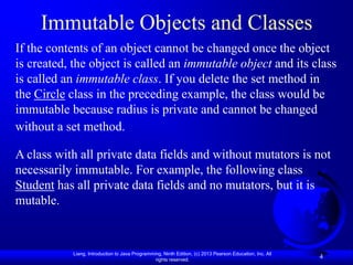 Immutable Objects and Classes
If the contents of an object cannot be changed once the object
is created, the object is called an immutable object and its class
is called an immutable class. If you delete the set method in
the Circle class in the preceding example, the class would be
immutable because radius is private and cannot be changed
without a set method.

A class with all private data fields and without mutators is not
necessarily immutable. For example, the following class
Student has all private data fields and no mutators, but it is
mutable.


           Liang, Introduction to Java Programming, Ninth Edition, (c) 2013 Pearson Education, Inc. All
                                                rights reserved.
                                                                                                          4
 