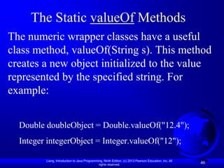 The Static valueOf Methods
The numeric wrapper classes have a useful
class method, valueOf(String s). This method
creates a new object initialized to the value
represented by the specified string. For
example:


  Double doubleObject = Double.valueOf("12.4");
  Integer integerObject = Integer.valueOf("12");

         Liang, Introduction to Java Programming, Ninth Edition, (c) 2013 Pearson Education, Inc. All
                                              rights reserved.
                                                                                                        40
 