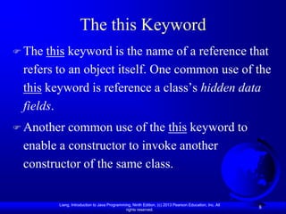 The this Keyword
 The this keyword is the name of a reference that
 refers to an object itself. One common use of the
 this keyword is reference a class’s hidden data
 fields.
 Another common use of the this keyword to
 enable a constructor to invoke another
 constructor of the same class.


        Liang, Introduction to Java Programming, Ninth Edition, (c) 2013 Pearson Education, Inc. All
                                             rights reserved.
                                                                                                       8
 