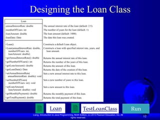 Liang, Introduction to Java Programming, Ninth Edition, (c) 2013 Pearson Education, Inc. All
rights reserved.
12
Designing the Loan Class
TestLoanClass Run
Loan
Loan
-annualInterestRate: double
-numberOfYears: int
-loanAmount: double
-loanDate: Date
+Loan()
+Loan(annualInterestRate: double,
numberOfYears: int,
loanAmount: double)
+getAnnualInterestRate(): double
+getNumberOfYears(): int
+getLoanAmount(): double
+getLoanDate(): Date
+setAnnualInterestRate(
annualInterestRate: double): void
+setNumberOfYears(
numberOfYears: int): void
+setLoanAmount(
loanAmount: double): void
+getMonthlyPayment(): double
+getTotalPayment(): double
The annual interest rate of the loan (default: 2.5).
The number of years for the loan (default: 1)
The loan amount (default: 1000).
The date this loan was created.
Constructs a default Loan object.
Constructs a loan with specified interest rate, years, and
loan amount.
Returns the annual interest rate of this loan.
Returns the number of the years of this loan.
Returns the amount of this loan.
Returns the date of the creation of this loan.
Sets a new annual interest rate to this loan.
Sets a new number of years to this loan.
Sets a new amount to this loan.
Returns the monthly payment of this loan.
Returns the total payment of this loan.
 