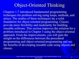 Liang, Introduction to Java Programming, Ninth Edition, (c) 2013 Pearson Education, Inc. All
rights reserved.
13
Object-Oriented Thinking
Chapters 1-7 introduced fundamental programming
techniques for problem solving using loops, methods, and
arrays. The studies of these techniques lay a solid
foundation for object-oriented programming. Classes
provide more flexibility and modularity for building
reusable software. This section improves the solution for a
problem introduced in Chapter 3 using the object-oriented
approach. From the improvements, you will gain the
insight on the differences between the procedural
programming and object-oriented programming and see
the benefits of developing reusable code using objects and
classes.
 